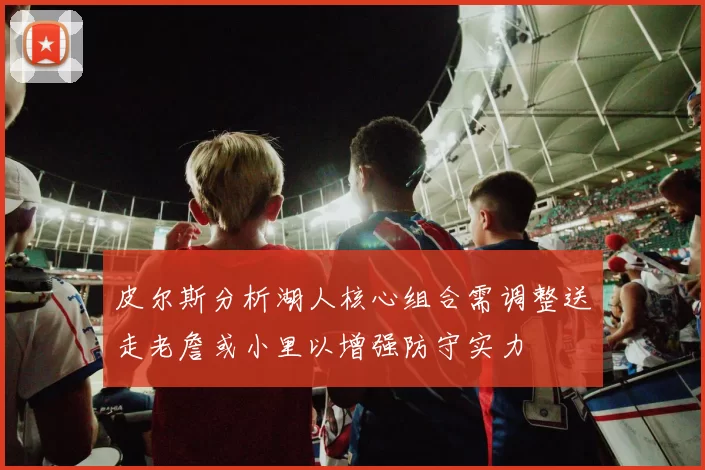 皮尔斯分析湖人核心组合需调整送走老詹或小里以增强防守实力