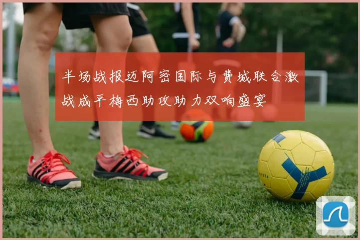 半场战报迈阿密国际与费城联合激战成平梅西助攻助力双响盛宴