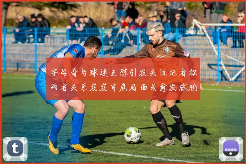 字母哥与球迷互怼引发关注记者称两者关系岌岌可危局面或愈发尴尬