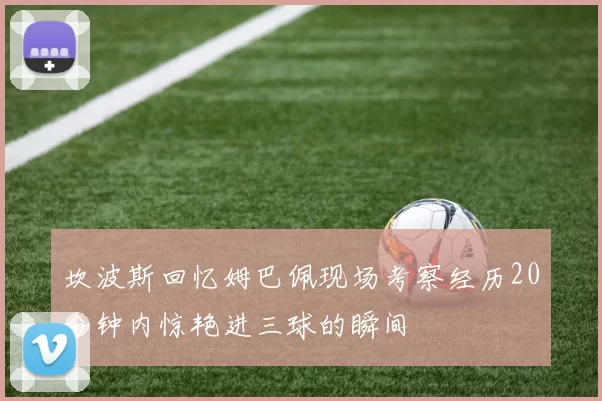 坎波斯回忆姆巴佩现场考察经历20分钟内惊艳进三球的瞬间