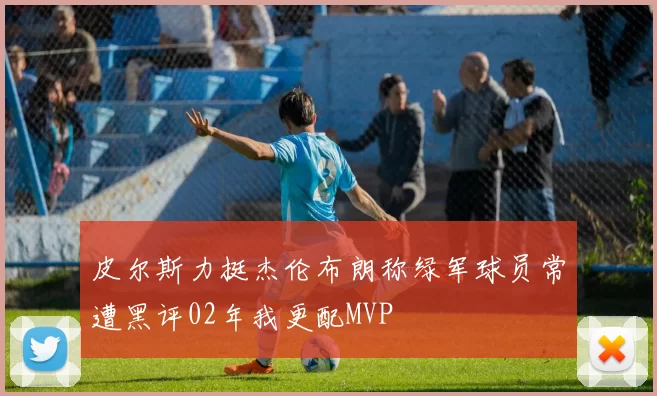 皮尔斯力挺杰伦布朗称绿军球员常遭黑评02年我更配MVP