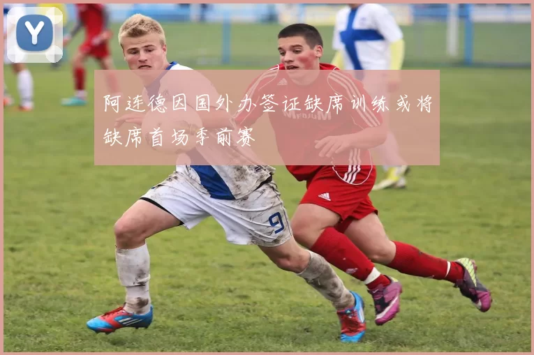 阿连德因国外办签证缺席训练或将缺席首场季前赛
