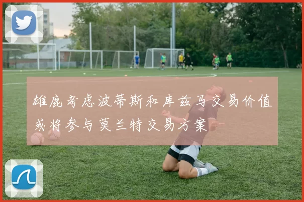 雄鹿考虑波蒂斯和库兹马交易价值或将参与莫兰特交易方案