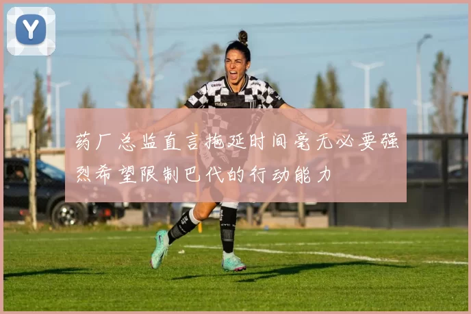 药厂总监直言拖延时间毫无必要强烈希望限制巴代的行动能力