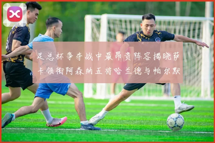 足总杯争夺战中最昂贵阵容揭晓萨卡领衔阿森纳五将哈兰德与帕尔默同在列