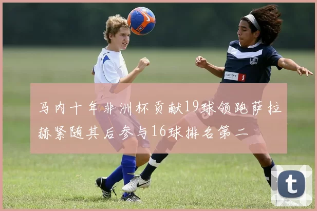 马内十年非洲杯贡献19球领跑萨拉赫紧随其后参与16球排名第二