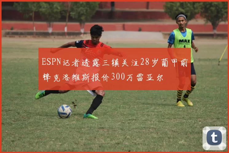 ESPN记者透露三镇关注28岁葡甲前锋克洛维斯报价300万雷亚尔